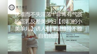 优雅而不失淫荡！非常有气质的巨乳反差美少妇【你们的小美羊儿】诱人蝴蝶逼推特不雅自拍视图