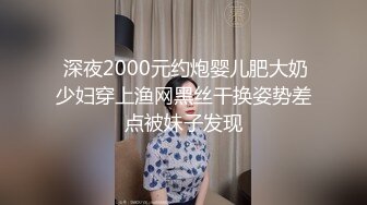  深夜2000元约炮婴儿肥大奶少妇穿上渔网黑丝干换姿势差点被妹子发现