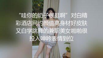 “哇你的奶子很挺啊”对白精彩酒店网约颜值高身材好皮肤又白学跳舞的兼职美女啪啪很投入呻吟表情到位