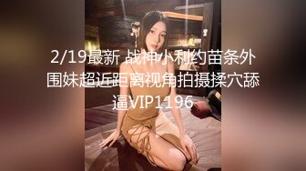 2/19最新 战神小利约苗条外围妹超近距离视角拍摄揉穴舔逼VIP1196