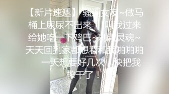 【新片速遞】 骚逼女友~做马桶上尿尿不出来❤️叫我过来给她吃一下鸡巴~刺激灵魂~天天回到家都想着和我啪啪啪❤️一天想要好几次，快把我榨干了！