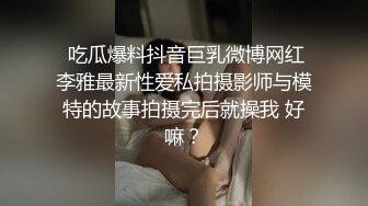  吃瓜爆料抖音巨乳微博网红李雅最新性爱私拍摄影师与模特的故事拍摄完后就操我 好嘛？