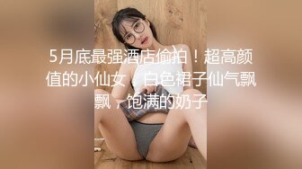 5月底最强酒店偷拍！超高颜值的小仙女，白色裙子仙气飘飘，饱满的奶子