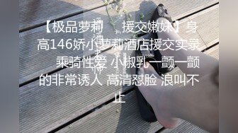 【极品萝莉❤️援交嫩妹】身高146娇小萝莉酒店援交实录❤️乘骑性爱 小椒乳一颤一颤的非常诱人 高清怼脸 浪叫不止