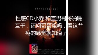 性感CD小乔 和直男哥哥啪啪互干，还问哥哥粗吗，看这艹疼的感觉就知道了！