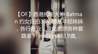 【OF】香港约炮大神 Batman 约女自拍38V 都是年轻妹妹，各行各业，重金忽悠各种套路拿下 mk妹yuki 19歲,