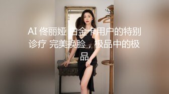 AI明星换脸】AI-佟丽娅~可爱女孩不是亲妹~渴望已久的非近亲性爱~麻豆无码换脸