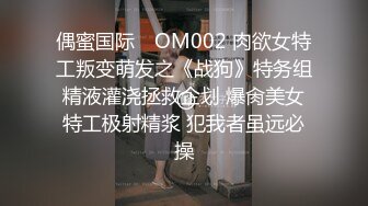 偶蜜国际✿ OM002 肉欲女特工叛变萌发之《战狗》特务组精液灌浇拯救企划 爆肏美女特工极射精浆 犯我者虽远必操