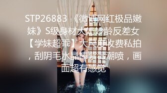 STP26883 《微博网红极品嫩妹》S级身材大奶妙龄反差女【学妹超乖】大尺度收费私拍，刮阴毛水晶棒紫薇潮喷，画面超有感觉