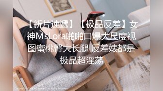 【新片速遞】【极品反差】女神MsLora啪啪口爆大尺度视图蜜桃臀大长腿 反差婊都是极品超淫荡