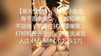 【新片速遞】  ❤极品小女友，骨干苗条美女，扒掉短裤迫不及待，骑乘位扶细腰爆草，打桩机进进出出，浴室洗澡双人[1.46G/MP4/02:25:17]