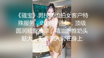 《骚宝》男技师偷拍女客户特殊服务，20多岁骚女，顶级圆润翘臀按摩，精油胸推奶头挺大，无套侧入射在身上