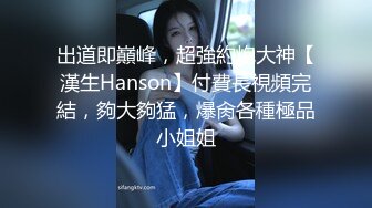 出道即巔峰，超強約炮大神【漢生Hanson】付費長視頻完結，夠大夠猛，爆肏各種極品小姐姐