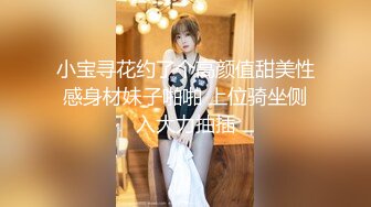 小宝寻花约了个高颜值甜美性感身材妹子啪啪 上位骑坐侧入大力抽插