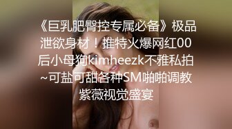 《巨乳肥臀控专属必备》极品泄欲身材！推特火爆网红00后小母狗kimheezk不雅私拍~可盐可甜各种SM啪啪调教紫薇视觉盛宴