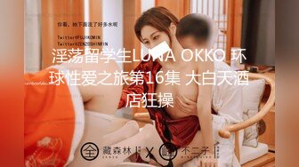 淫荡留学生LUNA OKKO 环球性爱之旅第16集 大白天酒店狂操