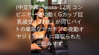 (中文字幕) [waaa-129] コンビニで一緒に働くGカップ巨乳彼女（23歳）が同じバイトの卑屈なデカチンの夜勤オヤジ（56歳）に寝取られた 三舩みすず