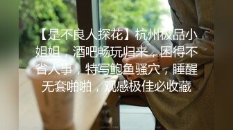 【是不良人探花】杭州极品小姐姐，酒吧畅玩归来，困得不省人事，特写鲍鱼骚穴，睡醒无套啪啪，观感极佳必收藏