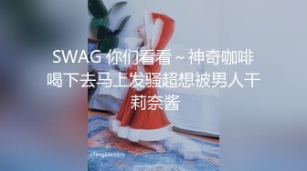 SWAG 你们看看～神奇咖啡喝下去马上发骚超想被男人干 莉奈酱