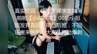 真实校园，接刚下课学生妹来啪啪【小祁探花】00后小姐姐发育真好，前凸后翘，不回寝室来啪啪，大胸乱舞劲爆刺激