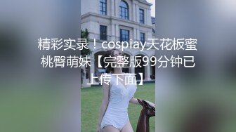 精彩实录！cospiay天花板蜜桃臀萌妹【完整版99分钟已上传下面】