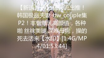 【新速片遞】 核弹流出推！韩国极品夫妻-bw_couple集P2！丰臀爆乳高颜值，各种啪 丝袜美腿 深喉母狗，操的死去活来【水印】[1.4G/MP4/01:53:44]