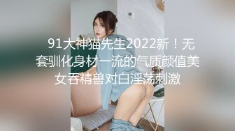   91大神猫先生2022新！无套驯化身材一流的气质颜值美女吞精兽对白淫荡刺激