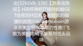 出[326EVA-136]【游泳池泡妞】H茶杯神奶IT接待姑娘GET哈密的H巨乳，是绷紧的细腰的超绝minimamuboin游泳衣美女狂吹爆潮的性兽!!飞散为美容的精子集聚用舌头品味