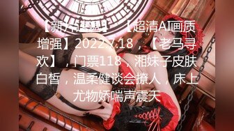 【新片速遞】  【超清AI画质增强】2022.7.18，【老马寻欢】，门票118，湘妹子皮肤白皙，温柔健谈会撩人，床上尤物娇喘声震天