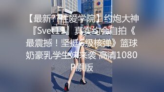 【最新??性爱学院】约炮大神『Svet19』真实约会自拍《最震撼！坚挺G级核弹》篮球奶豪乳学生妹来袭 高清1080P原版