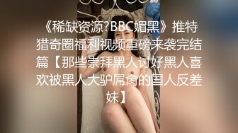 《稀缺资源?BBC媚黑》推特猎奇圈福利视频重磅来袭完结篇【那些崇拜黑人讨好黑人喜欢被黑人大驴屌肏的国人反差妹】