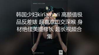 韩国少妇kiriamari 高颜值极品反差婊 超喜欢口交深喉 身材绝佳美腿修长 超长视频合集