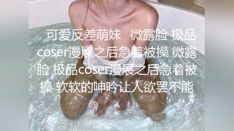 ⚡可爱反差萌妹⚡微露脸 极品coser漫展之后急着被操 微露脸 极品coser漫展之后急着被操 软软的呻吟让人欲罢不能