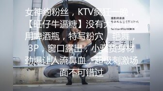 女神约粉丝，KTV疯狂一晚，【旺仔牛逼糖】没有大黑牛就用啤酒瓶，特写粉穴，艳舞，3P，窗口露出，小骚货身材劲爆让人流鼻血，超级刺激场面不可错过