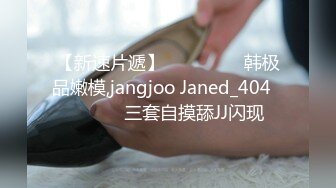 【新速片遞】  ⭐⭐⭐ ❤️韩极品嫩模,jangjoo Janed_404장주三套自摸舔JJ闪现