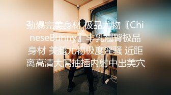 劲爆完美身材 极品尤物〖ChineseBunny〗丰乳翘臀极品身材 美腿尤物极度淫骚 近距离高清大屌抽插内射中出美穴